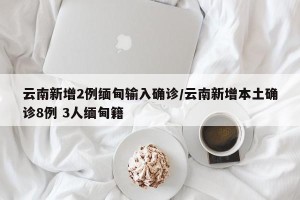 云南新增2例缅甸输入确诊/云南新增本土确诊8例 3人缅甸籍