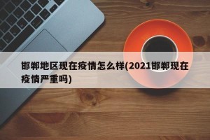 邯郸地区现在疫情怎么样(2021邯郸现在疫情严重吗)