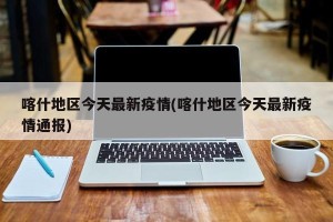 喀什地区今天最新疫情(喀什地区今天最新疫情通报)