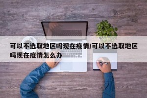 可以不选取地区吗现在疫情/可以不选取地区吗现在疫情怎么办
