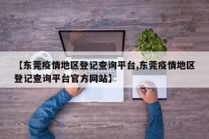 【东莞疫情地区登记查询平台,东莞疫情地区登记查询平台官方网站】