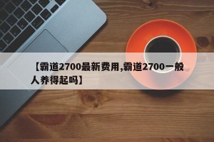 【霸道2700最新费用,霸道2700一般人养得起吗】