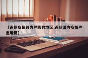 【近期疫情较为严峻的地区,近期国内疫情严重地区】