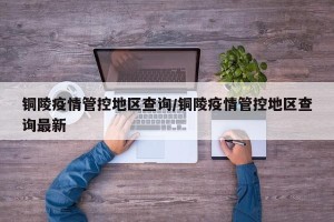 铜陵疫情管控地区查询/铜陵疫情管控地区查询最新