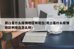 周口是什么疫情地区啊现在(周口是什么疫情地区啊现在怎么样)