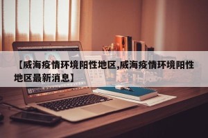 【威海疫情环境阳性地区,威海疫情环境阳性地区最新消息】