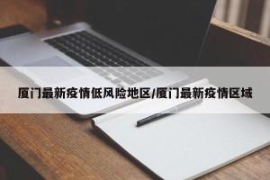 厦门最新疫情低风险地区/厦门最新疫情区域