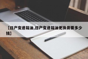 【日产变速箱油,日产变速箱油更换需要多少钱】