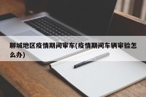 聊城地区疫情期间审车(疫情期间车辆审验怎么办)