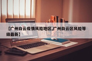 【广州白云疫情风险地区,广州白云区风险等级最新】