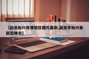 【韶关始兴疫情地区图片最新,韶关市始兴县新型肺炎】