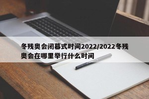 冬残奥会闭幕式时间2022/2022冬残奥会在哪里举行什么时间