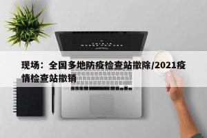 现场：全国多地防疫检查站撤除/2021疫情检查站撤销