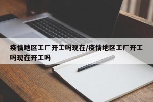 疫情地区工厂开工吗现在/疫情地区工厂开工吗现在开工吗