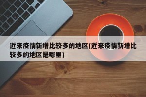 近来疫情新增比较多的地区(近来疫情新增比较多的地区是哪里)