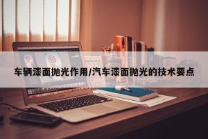 车辆漆面抛光作用/汽车漆面抛光的技术要点