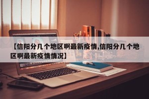 【信阳分几个地区啊最新疫情,信阳分几个地区啊最新疫情情况】