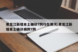 黑龙江新增本土确诊7例均在黑河/黑龙江新增本土确诊病例7例