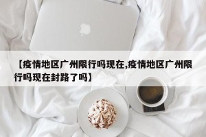 【疫情地区广州限行吗现在,疫情地区广州限行吗现在封路了吗】