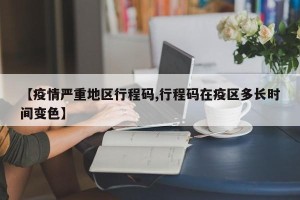 【疫情严重地区行程码,行程码在疫区多长时间变色】