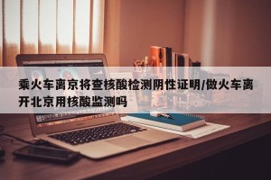 乘火车离京将查核酸检测阴性证明/做火车离开北京用核酸监测吗