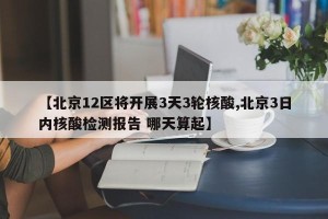 【北京12区将开展3天3轮核酸,北京3日内核酸检测报告 哪天算起】