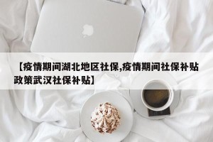 【疫情期间湖北地区社保,疫情期间社保补贴政策武汉社保补贴】