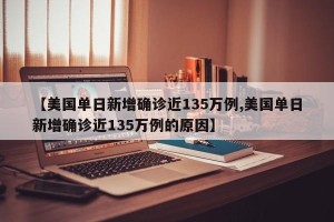 【美国单日新增确诊近135万例,美国单日新增确诊近135万例的原因】