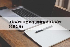 沃尔沃xc60怎么样(油电混动沃尔沃xc60怎么样)