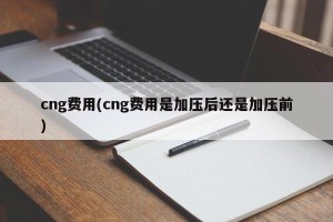 cng费用(cng费用是加压后还是加压前)