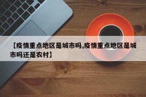 【疫情重点地区是城市吗,疫情重点地区是城市吗还是农村】