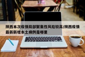 陕西本次疫情局部聚集性风险较高/陕西疫情最新新增本土病例是哪里