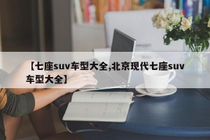 【七座suv车型大全,北京现代七座suv车型大全】