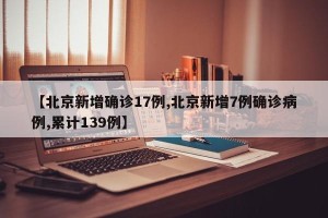 【北京新增确诊17例,北京新增7例确诊病例,累计139例】