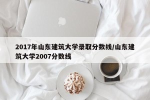 2017年山东建筑大学录取分数线/山东建筑大学2007分数线