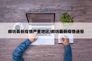 廊坊最新疫情严重地区/廊坊最新疫情通报