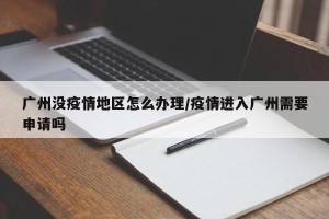 广州没疫情地区怎么办理/疫情进入广州需要申请吗