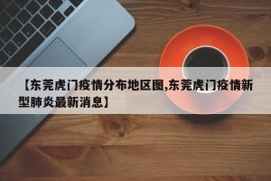 【东莞虎门疫情分布地区图,东莞虎门疫情新型肺炎最新消息】