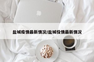盐城疫情最新情况/盐城役情最新情况