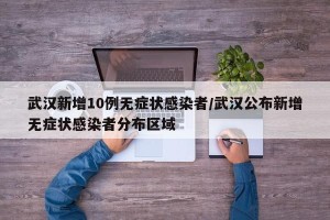 武汉新增10例无症状感染者/武汉公布新增无症状感染者分布区域