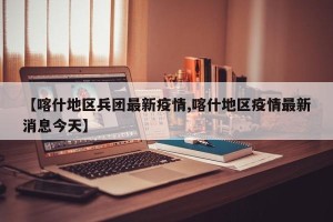 【喀什地区兵团最新疫情,喀什地区疫情最新消息今天】