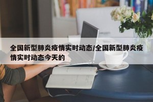 全国新型肺炎疫情实时动态/全国新型肺炎疫情实时动态今天的