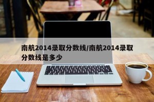 南航2014录取分数线/南航2014录取分数线是多少
