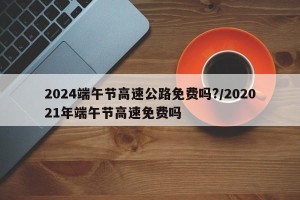 2024端午节高速公路免费吗?/202021年端午节高速免费吗