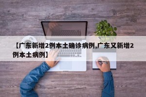 【广东新增2例本土确诊病例,广东又新增2例本土病例】