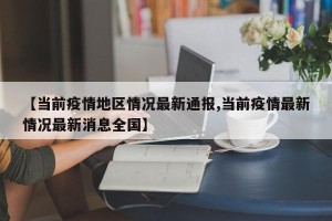 【当前疫情地区情况最新通报,当前疫情最新情况最新消息全国】