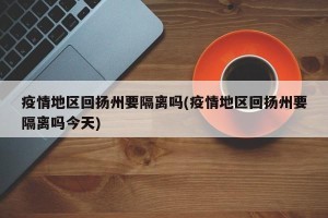 疫情地区回扬州要隔离吗(疫情地区回扬州要隔离吗今天)