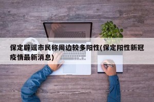 保定辟谣市民称周边较多阳性(保定阳性新冠疫情最新消息)