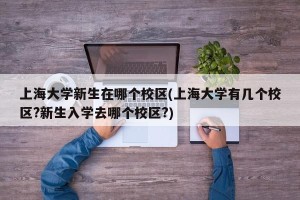 上海大学新生在哪个校区(上海大学有几个校区?新生入学去哪个校区?)