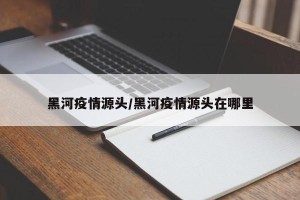 黑河疫情源头/黑河疫情源头在哪里